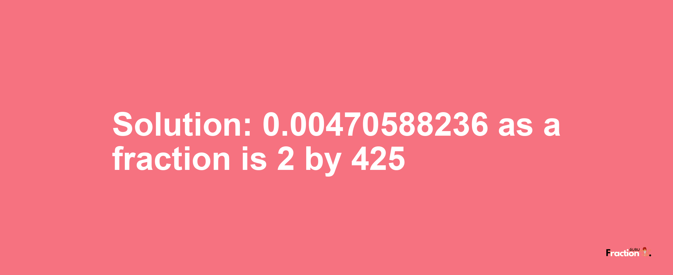 Solution:0.00470588236 as a fraction is 2/425